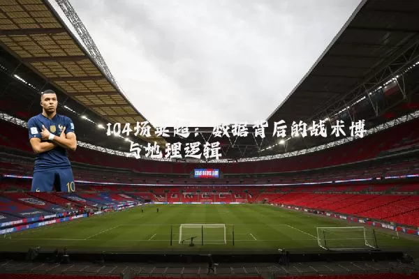 104场英超:数据背后的战术博弈与地理逻辑